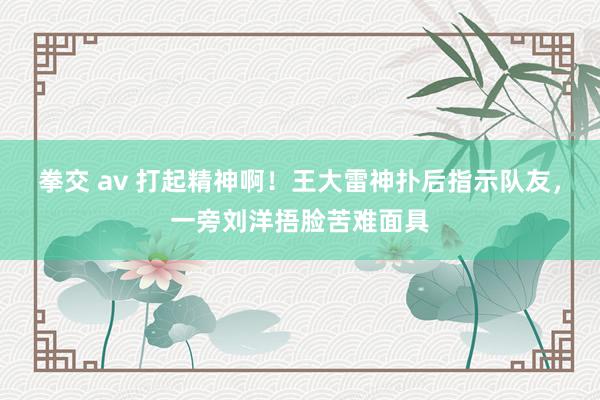 拳交 av 打起精神啊！王大雷神扑后指示队友，一旁刘洋捂脸苦难面具