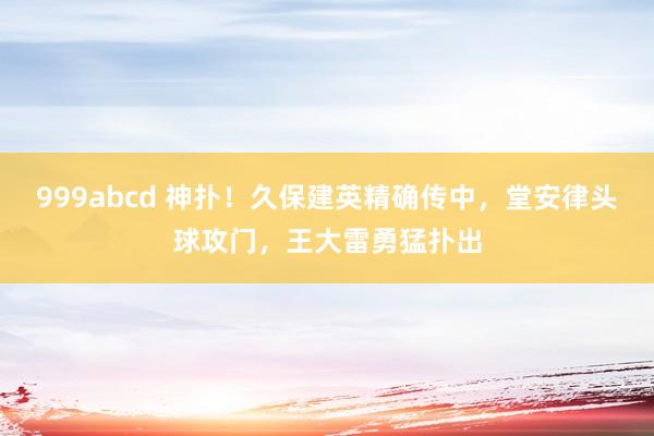 999abcd 神扑！久保建英精确传中，堂安律头球攻门，王大雷勇猛扑出