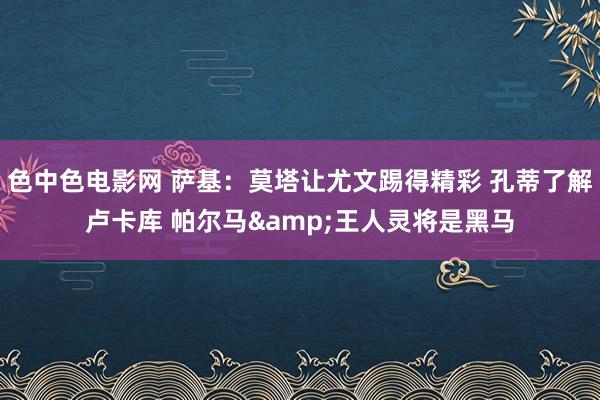 色中色电影网 萨基：莫塔让尤文踢得精彩 孔蒂了解卢卡库 帕尔马&王人灵将是黑马