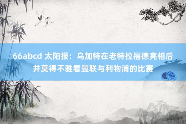 66abcd 太阳报：乌加特在老特拉福德亮相后并莫得不雅看曼联与利物浦的比赛