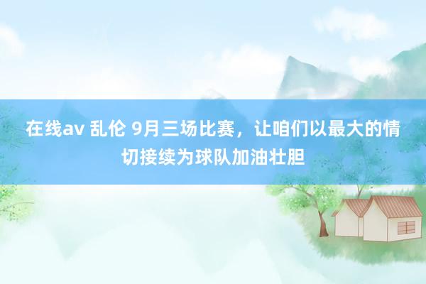 在线av 乱伦 9月三场比赛，让咱们以最大的情切接续为球队加油壮胆