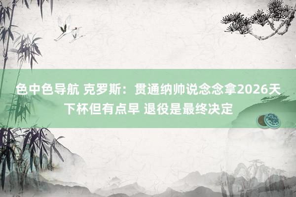 色中色导航 克罗斯：贯通纳帅说念念拿2026天下杯但有点早 退役是最终决定