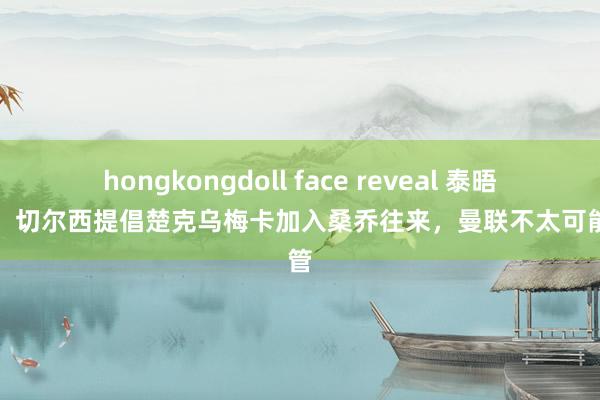 hongkongdoll face reveal 泰晤士报：切尔西提倡楚克乌梅卡加入桑乔往来，曼联不太可能接管