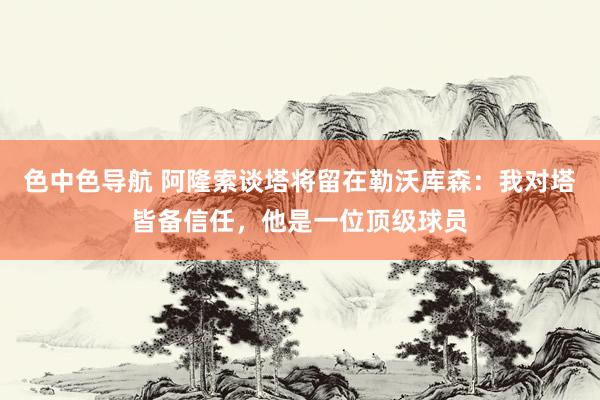 色中色导航 阿隆索谈塔将留在勒沃库森：我对塔皆备信任，他是一位顶级球员