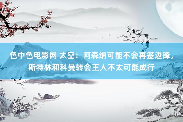 色中色电影网 太空：阿森纳可能不会再签边锋，斯特林和科曼转会王人不太可能成行