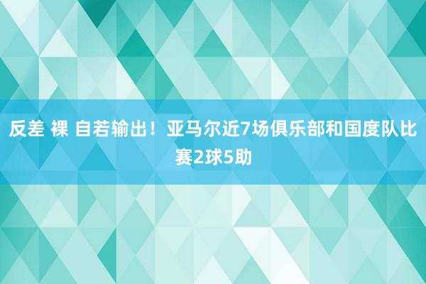 反差 裸 自若输出！亚马尔近7场俱乐部和国度队比赛2球5助