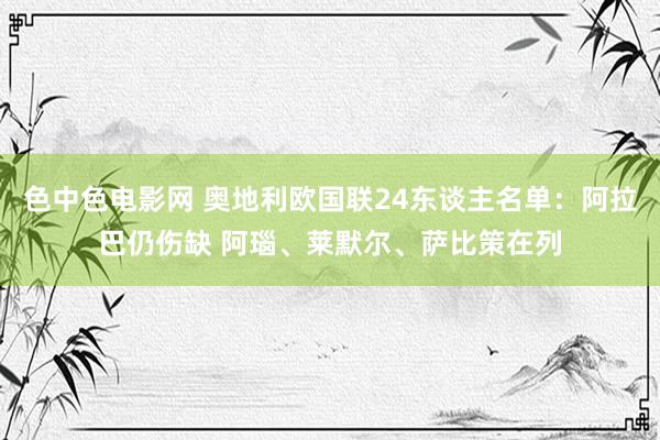 色中色电影网 奥地利欧国联24东谈主名单：阿拉巴仍伤缺 阿瑙、莱默尔、萨比策在列