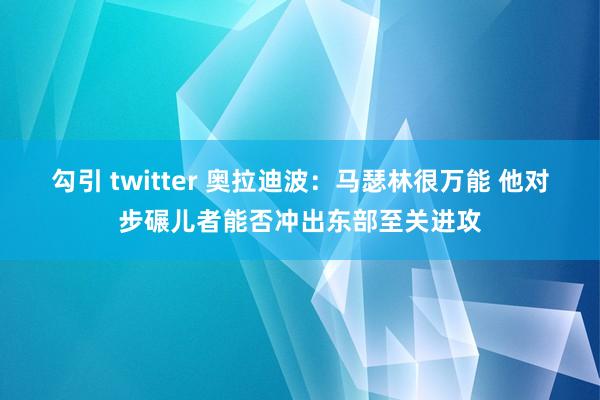 勾引 twitter 奥拉迪波：马瑟林很万能 他对步碾儿者能否冲出东部至关进攻