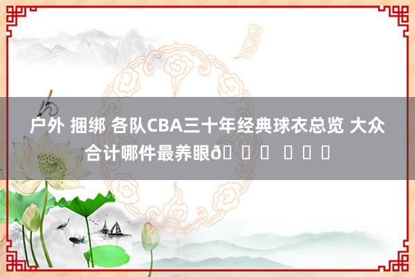 户外 捆绑 各队CBA三十年经典球衣总览 大众合计哪件最养眼👀 ​​​
