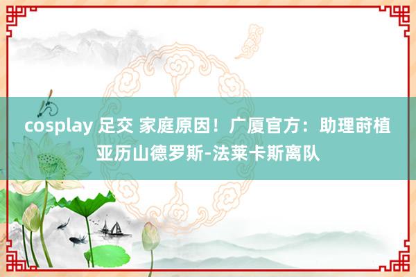 cosplay 足交 家庭原因！广厦官方：助理莳植亚历山德罗斯-法莱卡斯离队