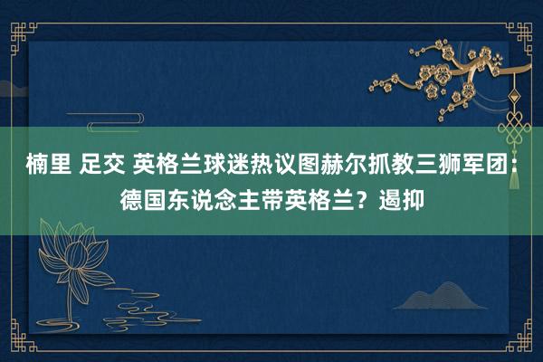 楠里 足交 英格兰球迷热议图赫尔抓教三狮军团：德国东说念主带英格兰？遏抑