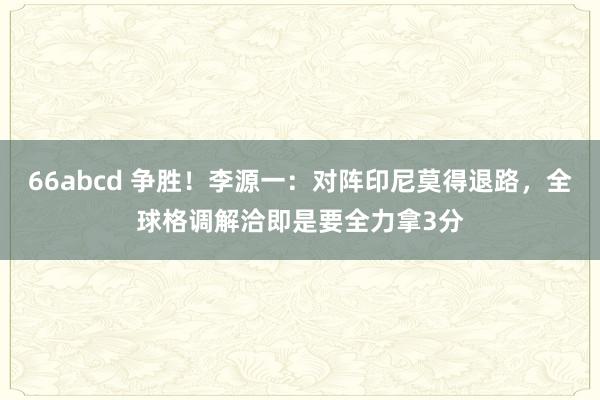 66abcd 争胜！李源一：对阵印尼莫得退路，全球格调解洽即是要全力拿3分