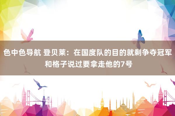 色中色导航 登贝莱：在国度队的目的就剩争夺冠军 和格子说过要拿走他的7号