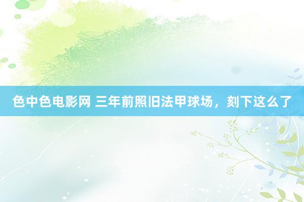 色中色电影网 三年前照旧法甲球场，刻下这么了
