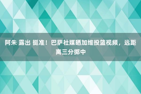 阿朱 露出 挺准！巴萨社媒晒加维投篮视频，远距离三分掷中