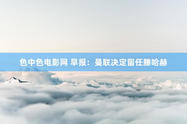 色中色电影网 早报：曼联决定留任滕哈赫