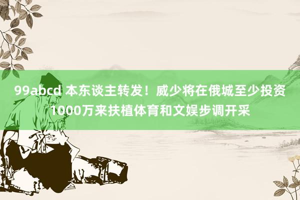 99abcd 本东谈主转发！威少将在俄城至少投资1000万来扶植体育和文娱步调开采