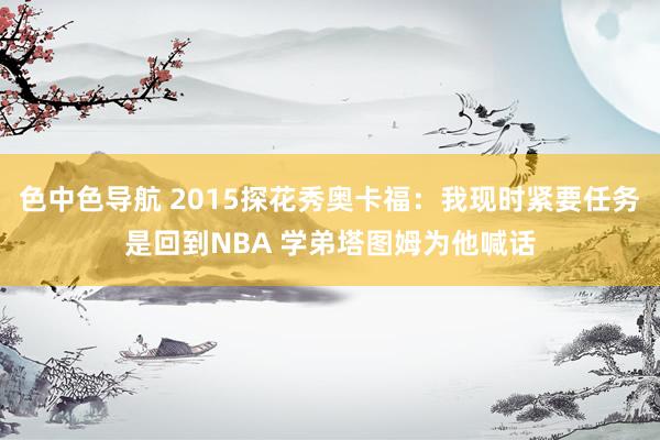 色中色导航 2015探花秀奥卡福：我现时紧要任务是回到NBA 学弟塔图姆为他喊话