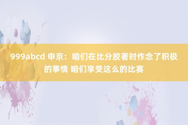 999abcd 申京：咱们在比分胶著时作念了积极的事情 咱们享受这么的比赛