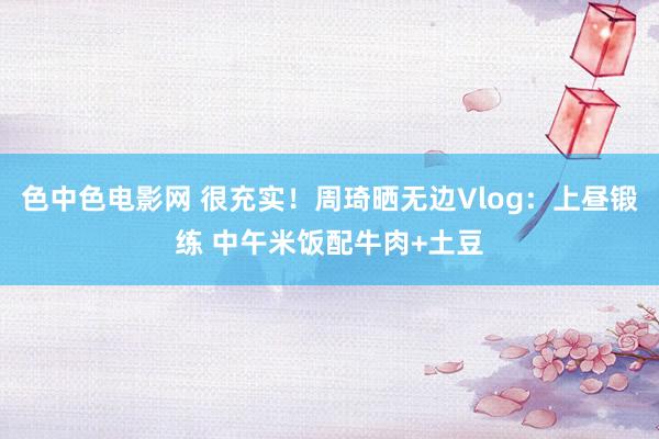 色中色电影网 很充实！周琦晒无边Vlog：上昼锻练 中午米饭配牛肉+土豆