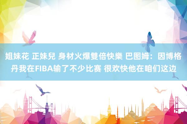 姐妹花 正妹兒 身材火爆雙倍快樂 巴图姆：因博格丹我在FIBA输了不少比赛 很欢快他在咱们这边