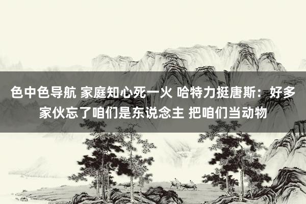 色中色导航 家庭知心死一火 哈特力挺唐斯：好多家伙忘了咱们是东说念主 把咱们当动物