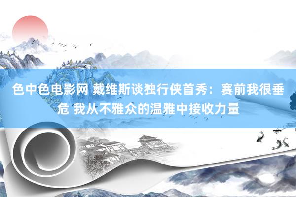 色中色电影网 戴维斯谈独行侠首秀：赛前我很垂危 我从不雅众的温雅中接收力量