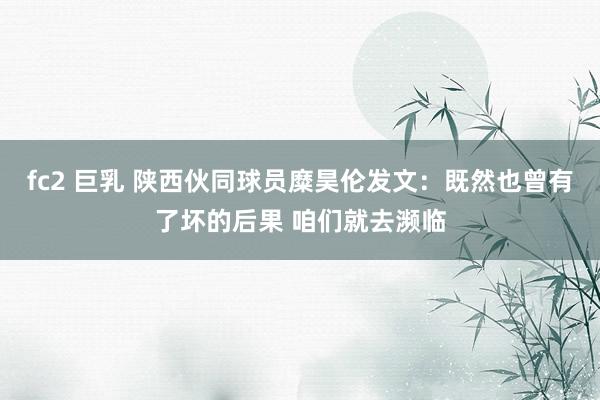 fc2 巨乳 陕西伙同球员糜昊伦发文：既然也曾有了坏的后果 咱们就去濒临
