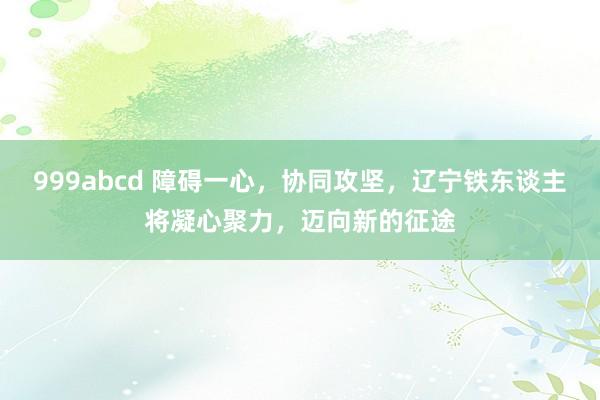 999abcd 障碍一心，协同攻坚，辽宁铁东谈主将凝心聚力，迈向新的征途