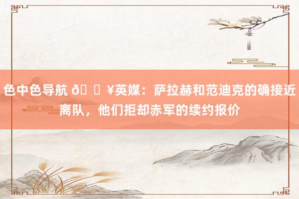 色中色导航 💥英媒：萨拉赫和范迪克的确接近离队，他们拒却赤军的续约报价