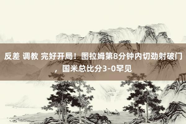 反差 调教 完好开局！图拉姆第8分钟内切劲射破门，国米总比分3-0罕见