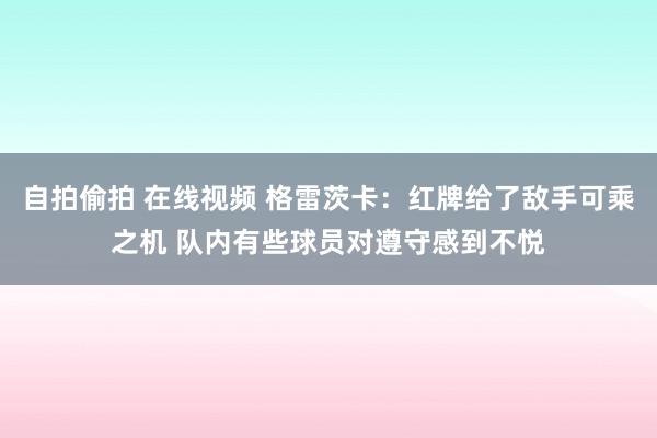 自拍偷拍 在线视频 格雷茨卡：红牌给了敌手可乘之机 队内有些球员对遵守感到不悦