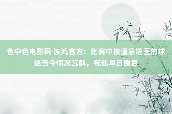 色中色电影网 波鸿官方：比赛中被遑急送医的球迷当今情况瓦解，祝他早日康复