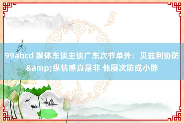 99abcd 媒体东谈主谈广东次节单外：贝兹利协防&纵情感真是非 他屡次防成小胖