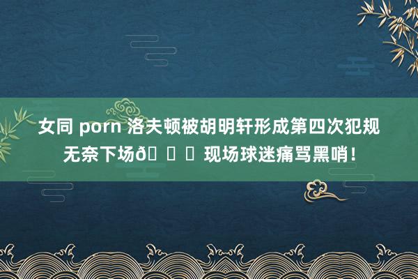女同 porn 洛夫顿被胡明轩形成第四次犯规无奈下场😞现场球迷痛骂黑哨！