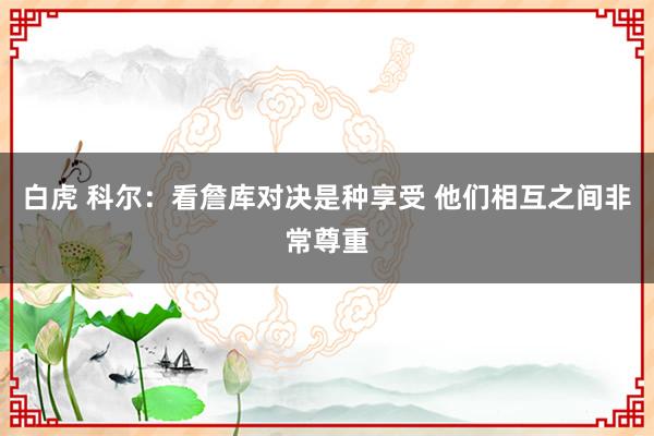 白虎 科尔：看詹库对决是种享受 他们相互之间非常尊重