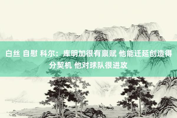 白丝 自慰 科尔：库明加很有禀赋 他能迁延创造得分契机 他对球队很进攻