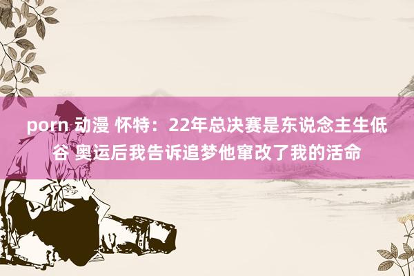 porn 动漫 怀特：22年总决赛是东说念主生低谷 奥运后我告诉追梦他窜改了我的活命