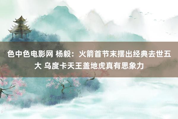 色中色电影网 杨毅：火箭首节末摆出经典去世五大 乌度卡天王盖地虎真有思象力