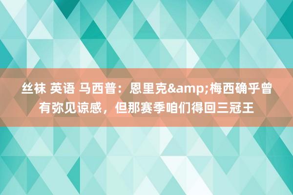 丝袜 英语 马西普：恩里克&梅西确乎曾有弥见谅感，但那赛季咱们得回三冠王