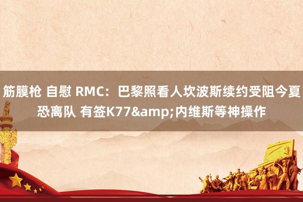 筋膜枪 自慰 RMC：巴黎照看人坎波斯续约受阻今夏恐离队 有签K77&内维斯等神操作