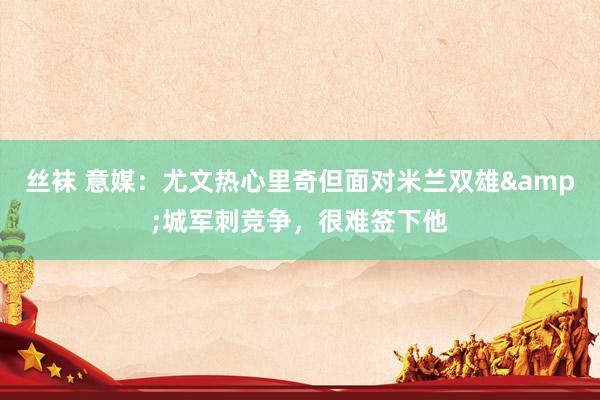 丝袜 意媒：尤文热心里奇但面对米兰双雄&城军刺竞争，很难签下他