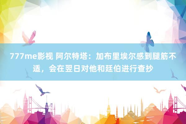 777me影视 阿尔特塔：加布里埃尔感到腿筋不适，会在翌日对他和廷伯进行查抄