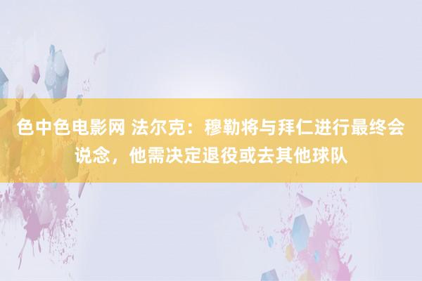 色中色电影网 法尔克：穆勒将与拜仁进行最终会说念，他需决定退役或去其他球队